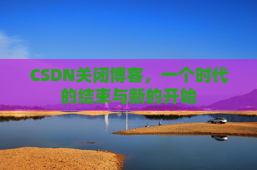 CSDN关闭博客，一个时代的结束与新的开始